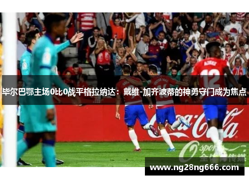 毕尔巴鄂主场0比0战平格拉纳达：戴维-加齐波蒂的神勇守门成为焦点