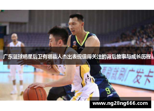 广东篮球明星后卫有哪些人杰出表现值得关注的背后故事与成长历程