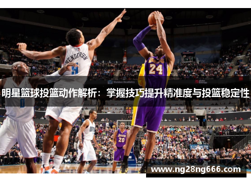明星篮球投篮动作解析：掌握技巧提升精准度与投篮稳定性