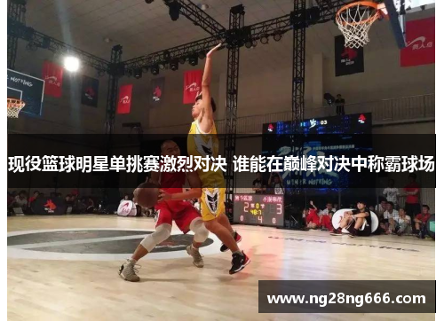 现役篮球明星单挑赛激烈对决 谁能在巅峰对决中称霸球场