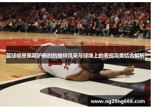 篮球明星佩戴护腕时的独特风采与球场上的表现完美结合解析