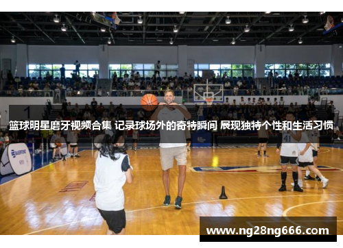 篮球明星磨牙视频合集 记录球场外的奇特瞬间 展现独特个性和生活习惯