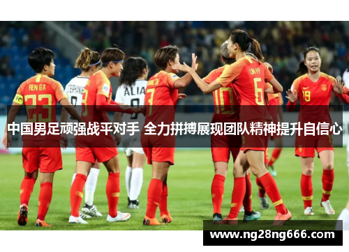 中国男足顽强战平对手 全力拼搏展现团队精神提升自信心