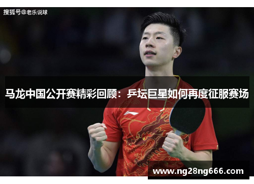 马龙中国公开赛精彩回顾：乒坛巨星如何再度征服赛场